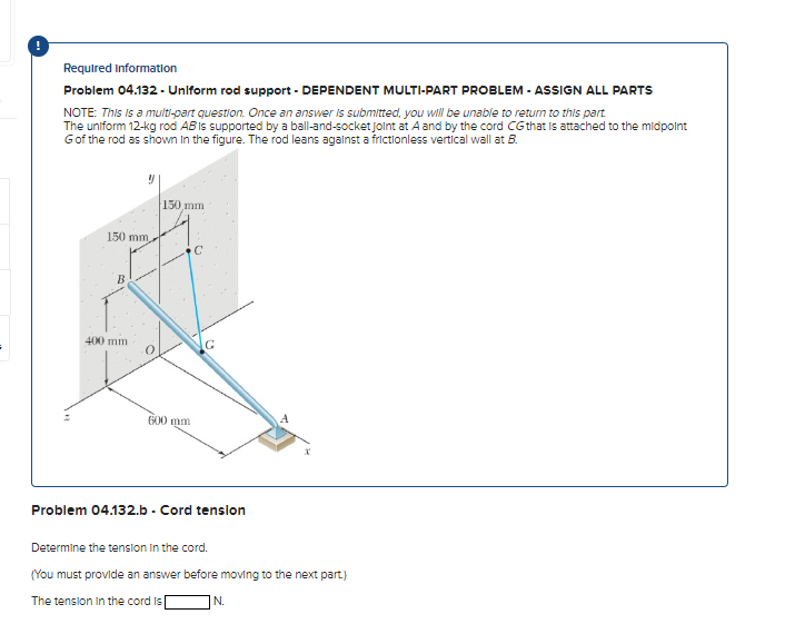 Required Information
Problem 04.132 - Uniform rod support - DEPENDENT MULTI-PART PROBLEM - ASSIGN ALL PARTS
NOTE: This is a multi-part question. Once an answer is submitted, you will be unable to return to this part
The uniform 12-kg rod AB is supported by a ball-and-socket joint at A and by the cord CG that is attached to the midpoint
Gof the rod as shown in the figure. The rod leans against a frictionless vertical wall at B.
150 mm,
B
400 mm
150 mm
600 mm
C
G
Problem 04.132.b - Cord tension
A
Determine the tension in the cord.
(You must provide an answer before moving to the next part)
The tension in the cord is
N.