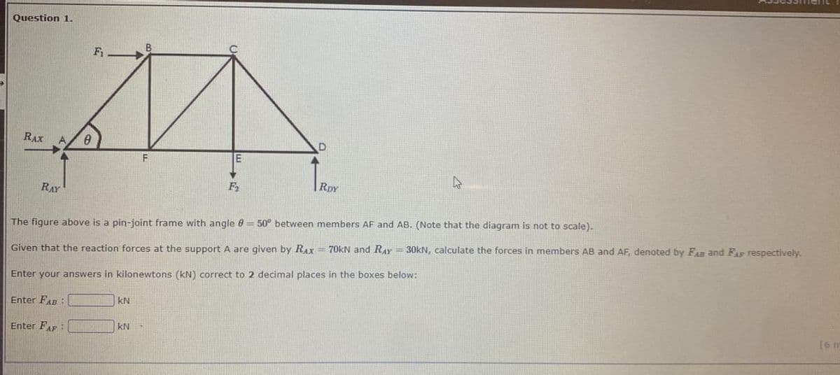 Question 1.
RAX A 0
RAY
F₁
Enter FAP:
KN
F
KN
E
F₂
D
The figure above is a pin-joint frame with angle 8 = 50° between members AF and AB. (Note that the diagram is not to scale).
Given that the reaction forces at the support A are given by RAx = 70kN and RAY = 30kN, calculate the forces in members AB and AF, denoted by FAB and FAF respectively.
Enter your answers in kilonewtons (kN) correct to 2 decimal places in the boxes below:
Enter FAB
RDY
4
[6 m