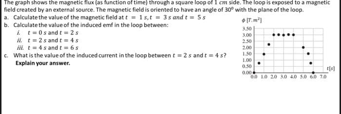 The graph shows the magnetic flux (as function of time) through a square loop of 1 cm side. The loop is exposed to a magnetic
field created by an external source. The magnetic field is oriented to have an angle of 30° with the plane of the loop.
a. Calculate the value of the magnetic field at t = 1 s,t = 3s and t = 5 s
[T.m²]
b. Calculate the value of the induced emf in the loop between:
i. t = 0s and t=2s
ii. t = 2 s and t = 4 s
iii. t = 4s and t = 6 s
c. What is the value of the induced current in the loop between t=2s and t = 4s?
Explain your answer.
3.50
3.00
2.50
2.00
1.50
1.00
0.50
0.00
t[s]
0.0 1.0 2.0 3.0 4.0 5.0 6.0 7.0
