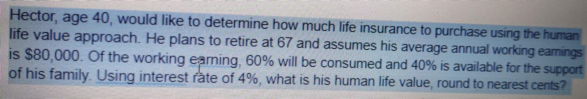 Hector, age 40, would like to determine how much life insurance to purchase using the human
life value approach. He plans to retire at 67 and assumes his average annual working eamings
is $80,000. Of the working earning, 60% will be consumed and 40% is available for the support
of his family Using interest rate of 4%, what is his human life value, round to nearest cents?
