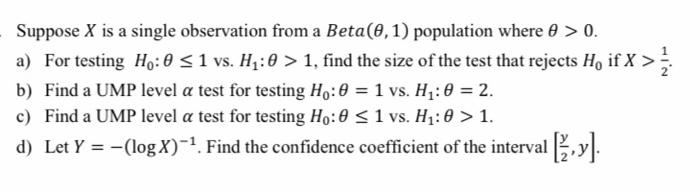 Suppose X is a single observation from a Beta(0,1) population where 0 > 0.
a) For testing Ho:0 <1 vs. H1:0 > 1, find the size of the test that rejects Ho if X >
b) Find a UMP level a test for testing Ho:0 = 1 vs. H1: 0 = 2.
%3D
c) Find a UMP level a test for testing Ho:0 <1 vs. H1:0 > 1.
d) Let Y = -(log X)-1. Find the confidence coefficient of the interval ,y.:
%3D
