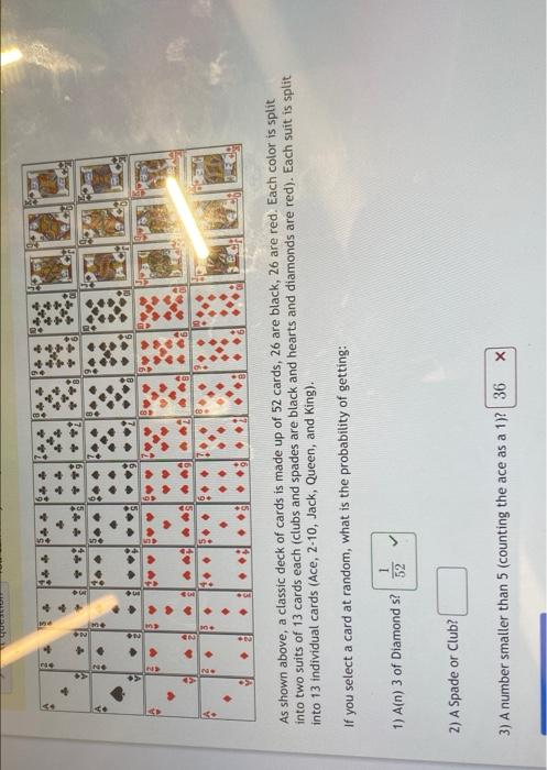 me
Inge
As shown above, a classic deck of cards is made up of 52 cards, 26 are black, 26 are red. Each color is split
into two suits of 13 cards each (clubs and spades are black and hearts and diamonds are red). Each suit is split
into 13 individual cards (Ace, 2-10, Jack, Queen, and King).
If you select a card at random, what is the probability of getting:
1) A(n) 3 of Diamond s?
1.
2) A Spade or Club?
3) A number smaller than 5 (counting the ace as a 1)?| 36 X
