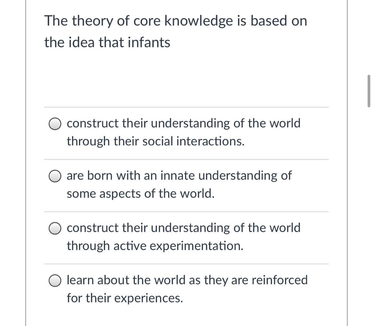 The theory of core knowledge is based on
the idea that infants
O construct their understanding of the world
through their social interactions.
O are born with an innate understanding of
some aspects of the world.
O construct their understanding of the world
through active experimentation.
O learn about the world as they are reinforced
for their experiences.
