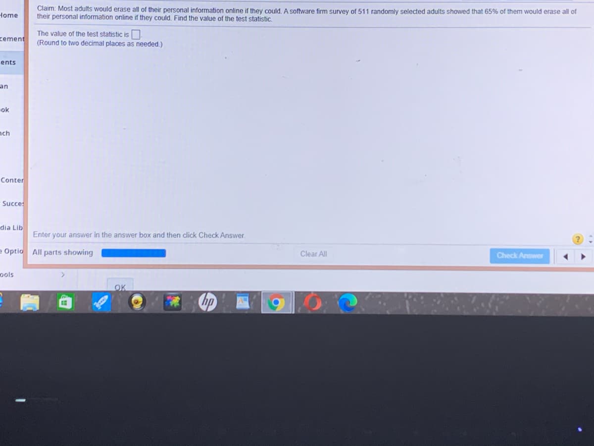 Claim: Most adults would erase all of their personal information online if they could. A software firm survey of 511 randomly selected adults showed that 65% of them would erase all of
their personal information online if they could, Find the value of the test statistic.
Home
The value of the test statistic is
(Round to two decimal places as needed.)
zement
ents
an
ok
nch
Conter
Succes
dia Lib
Enter your answer in the answer box and then click Check Answer.
e Optio All parts showing
Clear All
Check Answer
ools
OK
