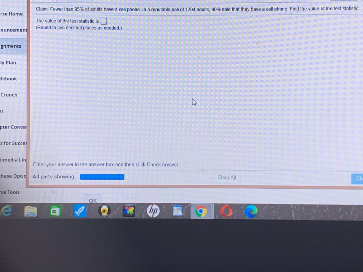 Claim: Fewer than 95% of adults have a cell phone. In a reputable poll of 1204 adults, 90% said that they have a cell phone. Find the value of the test statistic.
rse Home
The value of the test statistic is
(Round to two decimal places as needed.)
ouncement
gnments
dy Plan
debook
CCrunch
kt
pter Conter
s for Succes
timedia Lib
Enter your answer in the answer box and then click Check Answer.
chase Optio All parts showing
Clear All
Ch
rse Tools
OK
hp
