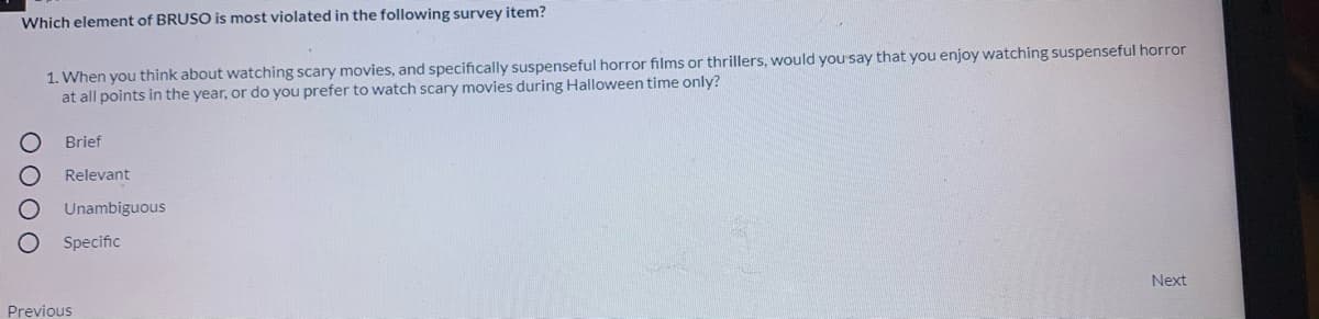 Which element of BRUSO is most violated in the following survey item?
1. When you think about watching scary movies, and specifically suspenseful horror films or thrillers, would yousay that you enjoy watching suspenseful horror
at all points in the year, or do you prefer to watch scary movies during Halloween time only?
Brief
Relevant
Unambiguous
Specific
Next
Previous
O OO O
