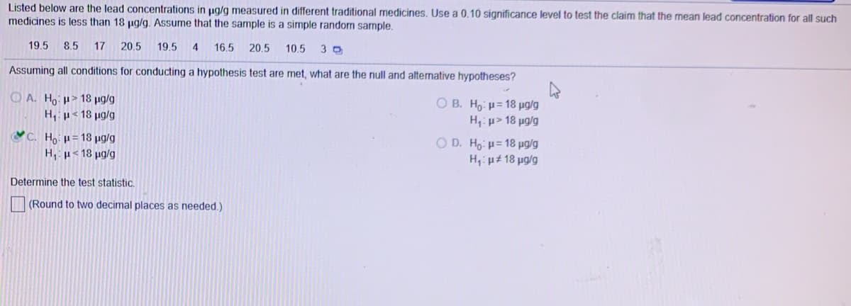 Listed below are the lead concentrations in µg/g measured in different traditional medicines. Use a 0.10 significance level to test the claim that the mean lead concentration for all such
medicines is less than 18 µg/g. Assume that the sample is a simple random sample.
19.5 8.5 17 20.5
19.5
4
16.5
20.5
10.5
Assuming all conditions for conducting a hypothesis test are met, what are the null and alternative hypotheses?
O A. Ho > 18 ug/g
H,p< 18 µg/g
O B. Ho: u= 18 µg/g
H u> 18 µg/g
C. Ho:u= 18 ug/g
O D. Ho: u= 18 µug/g
H,: µt 18 µg/g
H, u< 18 ug/g
Determine the test statistic,
(Round to two decimal places as needed.)
