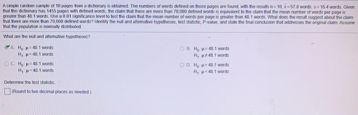 A simple random sample of 10 pages from a dictionary is obtained. The numbers of words defined on those pages are found, with the results n= 10, x = 57.8 words, s= 16.4 words. Given
that this dictionary has 1455 pages with defined words, the claim that there are more than 70,000 defined words is equivalent to the claim that the mean number of words per page is
greater than 48.1 words. Use a 0.01 significance level to test the claim that the mean number of words per page is greater than 48.1 words. What does the result suggest about the claim
that there are more than 70,000 defined words? Identify the null and alternative hypotheses, test statistic, P-value, and state the final conclusion that addresses the original claim. Assume
that the population is normally distributed.
What are the null and alternative hypotheses?
A. Ho: = 48.1 words
O B. Ho: p= 48.1 words
H,: µ± 48.1 words
H, p> 48.1 words
OC. Ho: H= 48.1 words
H,p< 48.1 words
O D. Ho: u> 48.1 words
H:p< 48.1 words
Determine the test statistic.
(Round to two decimal places as needed.)
