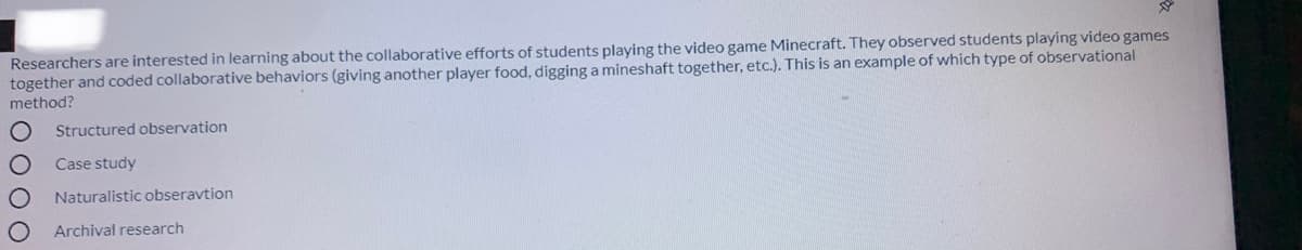 Researchers are interested in learning about the collaborative efforts of students playing the video game Minecraft. They observed students playing video games
together and coded collaborative behaviors (giving another player food, digging a mineshaft together, etc.). This is an example of which type of observational
method?
Structured observation
Case study
Naturalistic obseravtion
Archival research
O O0 O
