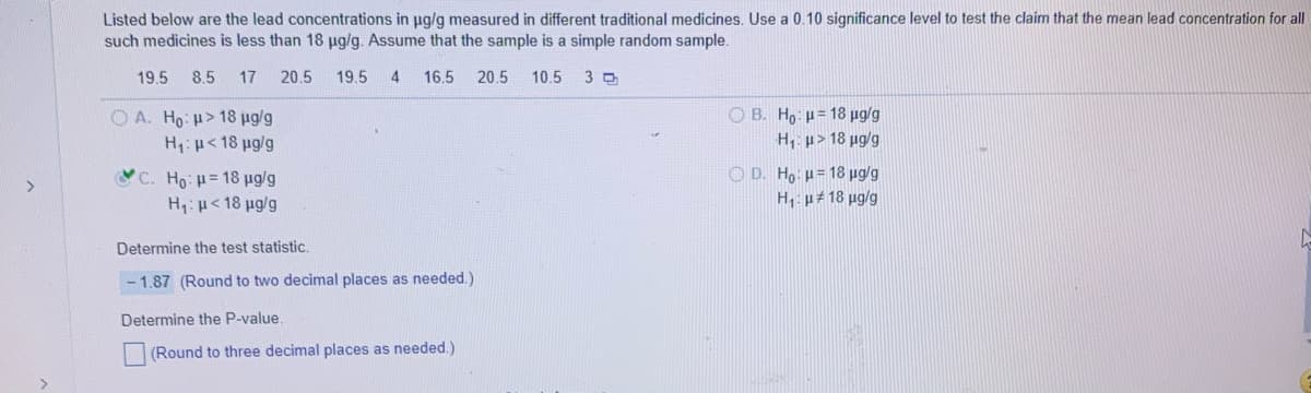 Listed below are the lead concentrations in ug/g measured in different traditional medicines. Use a 0.10 significance level to test the claim that the mean lead concentration for all
such medicines is less than 18 pg/g. Assume that the sample is a simple random sample.
19.5
8.5
17
20.5
19.5 4
16.5
20.5
10.5
3
O A. Ho: H> 18 pg/g
H:p<18 ug/g
O B. Ho: p= 18 ug/g
H, p> 18 µg/g
C. Ho p= 18 pg/g
H:p< 18 ug/g
O D. Ho p= 18 ug/g
H1: p#18 ug/g
Determine the test statistic.
- 1.87 (Round to two decimal places as needed.)
Determine the P-value.
(Round to three decimal places as needed.)
