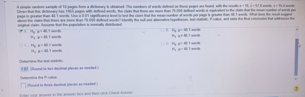 A simple random sample of 10 pages from a dictionary is obtained. The numbers of words defined on those pages are found, with the results n = 10, x = 57.8 words, s= 16.4 words.
Given that this dictionary has 1455 pages with defined words, the claim that there are more than 70,000 defined words is equivalent to the claim that the mean number of words per
page is greater than 48.1 words. Use a 0.01 significance level to test the claim that the mean number of words per page is greater than 48.1 words. What does the result suggest
about the claim that there are more than 70,000 defined words? Identify the null and alternative hypotheses, test statistic, P-value, and state the final conclusion that addresses the
original claim. Assume that the population is normally distributed.
A. Ho: u= 48.1 words
H: p> 48.1 words
O B. Ho: u= 48.1 words
H,: p# 48.1 words
O C. Ho: = 48.1 words
H:p< 48.1 words
O D. Ho: u> 48.1 words
H:p< 48.1 words
Determine the test statistic.
1.87 (Round to two decimal places as needed.)
Determine the P-value.
(Round to three decimal places as needed.)
Enter your answer in the answer box and then click Check Answer.
