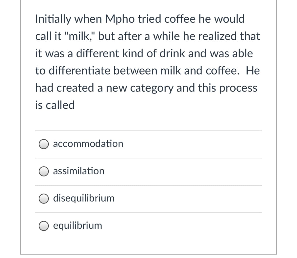 Initially when Mpho tried coffee he would
call it "milk," but after a while he realized that
it was a different kind of drink and was able
to differentiate between milk and coffee. He
had created a new category and this process
is called
accommodation
O assimilation
O disequilibrium
O equilibrium
