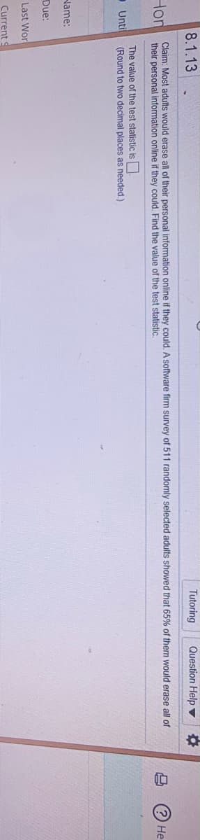 8.1.13
Tutoring
Question Help v
Hon
Claim: Most adults would erase all of their personal information online if they could. A software firm survey of 511 randomly selected adults showed that 65% of them would erase all of
their personal information online if they could, Find the value of the test statistic,
He
The value of the test statistic is
O Unil
(Round to two decimal places as needed.)
Name:
Due:
Last Wor
Current
