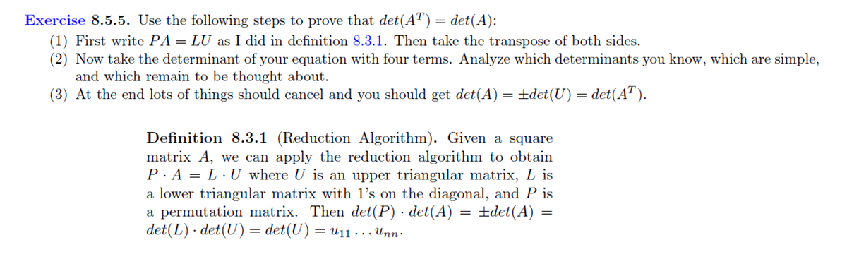 Exercise 8.5.5. Use the following steps to prove that det(AT) = det(A):
(1) First write PA = LU as I did in definition 8.3.1. Then take the transpose of both sides.
(2) Now take the determinant of your equation with four terms. Analyze which determinants you know, which are simple,
and which remain to be thought about.
(3) At the end lots of things should cancel and you should get det(A) = ±det(U) = det(AT).
Definition 8.3.1 (Reduction Algorithm). Given a square
matrix A, we can apply the reduction algorithm to obtain
P.A = LU where U is an upper triangular matrix, Lis
a lower triangular matrix with 1's on the diagonal, and P is
+det(A)
a permutation matrix. Then det(P) · det(A)
det (L) det (U) = det(U) = U₁1 ... Unn.
=
=