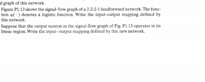 al graph of this network.
Figure P1.13 shows the signal-low graph of a 2-2-2-1 feedforward network. The func-
tion e( ) denotes a logistic function. Write the input-output mapping defined by
this network.
Suppose that the output neuron in the signal-flow graph of Fig. P1.13 operates in its
linear region. Write the input-output mapping defined by this new network.
