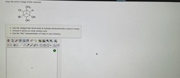 Draw the mirror image of this molecule.
CH₂
CI
Br
OH
H
OH
Use the wedge/hash bond tools to indicate stereochemistry where it exists.
. Include H atoms at chiral centers only.
Use the "flat" representation of rings in your drawing.
LIF