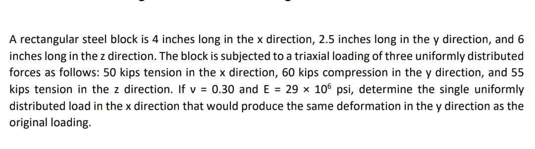 A rectangular steel block is 4 inches long in the x direction, 2.5 inches long in the y direction, and 6
inches long in the z direction. The block is subjected to a triaxial loading of three uniformly distributed
forces as follows: 50 kips tension in the x direction, 60 kips compression in the y direction, and 55
kips tension in the z direction. If v = 0.30 and E = 29 × 106 psi, determine the single uniformly
distributed load in the x direction that would produce the same deformation in the y direction as the
original loading.