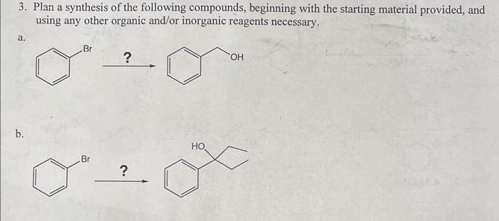 3. Plan a synthesis of the following compounds, beginning with the starting material provided, and
using any other organic and/or inorganic reagents necessary.
a.
b.
Br
Br
?
?
HO
OH