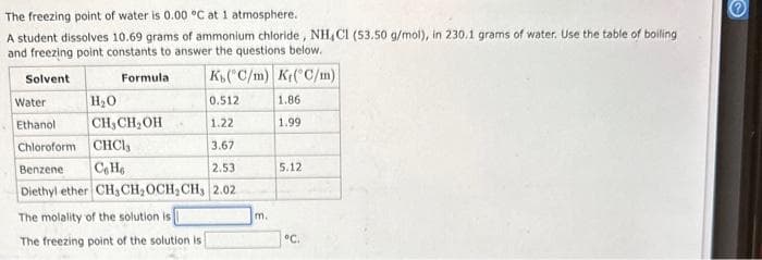 The
freezing point of water is 0.00 °C at 1 atmosphere.
A student dissolves 10.69 grams of ammonium chloride, NH,C1 (53.50 g/mol), in 230.1 grams of water. Use the table of boiling
and freezing point constants to answer the questions below.
Solvent
K(C/m) K(C/m)
Water
Ethanol
Formula
H₂O
CH₂CH₂OH
0.512
1.22
Chloroform CHCl,
3.67
Benzene Ce He
2.53
Diethyl ether CH₂CH₂OCH, CH, 2.02
The molality of the solution is
The freezing point of the solution is i
m.
1.86
1.99
5.12
°C.
e