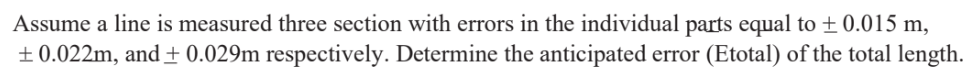 Assume a line is measured three section with errors in the individual parts equal to ± 0.015 m,
± 0.022m, and ± 0.029m respectively. Determine the anticipated error (Etotal) of the total length.