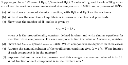 Suppose you have 1/2 mole of H2S, 3/4 mole of H20, 2 moles of H2, and 1 mole of SO2 which
are allowed to react in a vessel maintained at a temperature of 300 K and a pressure of 10ʻPa.
(a) Write down a balanced chemical reaction, with H2S and H20 as the reactants.
(b) Write down the condition of equilibrium in terms of the chemical potentials.
(c) Show that the number of Hz moles is given by
nH, = 2 – 3A,
where A is the proportionality constant defined in class, and write similar equations for
the other three components. For each component, find the value of A where n; vanishes.
(d) Show that Amax = 2/3 and Amin = -3/8. Which components are depleted in these cases?
(e) Assume the nominal solution of the equilibrium condition gives A = 1/4. What fraction
of each component is in the mixture?
(f) Suppose that we increase the pressure, and this changes the nominal value of A to 0.8.
What fraction of each component is in the mixture now?
