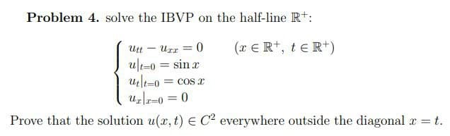 Problem 4. solve the IBVP on the half-line Rt:
(x ERt, teR*)
Urr = 0
ult-0 = sin x
Utt
= COS I
Uzr=0 = 0
%3D
Prove that the solution u(r, t) E C2 everywhere outside the diagonal a t.
