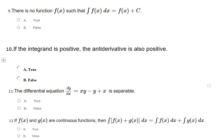 9.There is no function f(x) such that f f(x) dx = f(x) + C.
O A.
True
O B.
False
10.lf the integrand is positive, the antiderivative is also positive.
田
A. True
B. False
dy
11.The differential equation
dr
xy – y+ x is separable.
O A.
True
O B.
False
12.If f(x) and g(x) are continuous functions, then f[f(x) + g(x)] dæ = ƒ f(x) dx + S g(x) dæ.
O A.
True
O B.
False
