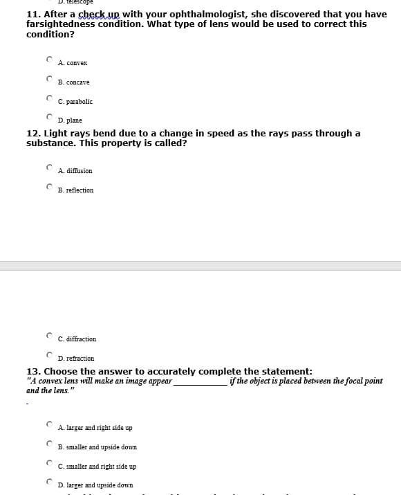 11. After a check.up with your ophthalmologist, she discovered that you have
farsightedness condition. What type of lens would be used to correct this
condition?
A. convex
B. concave
C. parabolic
D. plane
12. Light rays bend due to a change in speed as the rays pass through a
substance. This property is called?
A. diffusion
B. reflection
C. diffraction
D. refraction
13. Choose the answer to accurately complete the statement:
"A convex lens will make an image appear
and the lens."
if the object is placed between the focal point
A. larger and right side up
B. smaller and upside down
C. smaller and right side up
D. larger and upside down
