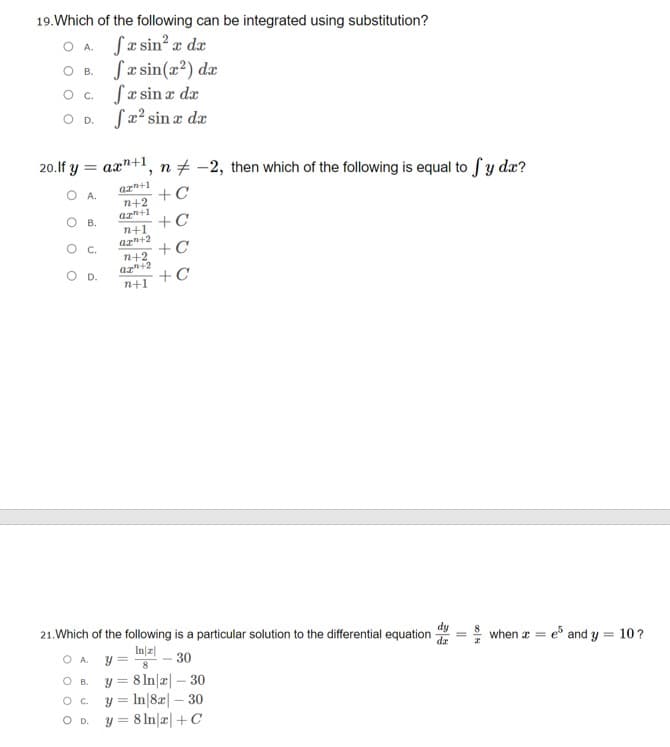 19.Which of the following can be integrated using substitution?
O A Sasin? z dæ
O B. Sa sin(x?) dæ
O . fæsina dæ
O D. Sx? sin æ da
20.lf y =
ax"+1, n + -2, then which of the following is equal to Sy dæ?
az+1
n+2
azn+1
n+1
az+2
O A.
+C
O B.
+C
O C.
n+2
az+2
+C
OD.
+C
n+1
21.Which of the following is a particular solution to the differential equation
In|피
O A y =
when a = e and y = 10?
30
8 In|æ| – 30
y = In|82| – 30
y = 8 In|r|+C
O B.
OD.
