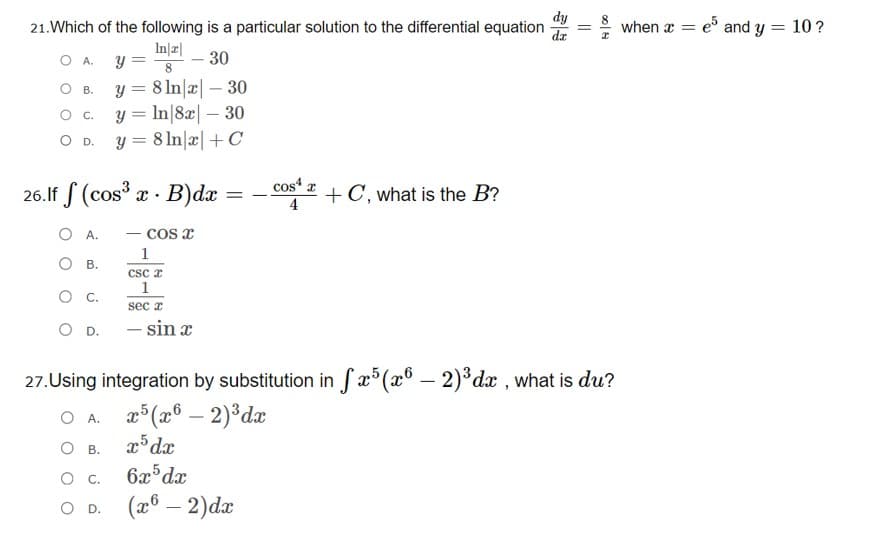 dy
21.Which of the following is a particular solution to the differential equation
e and y = 10?
when a
In|r|
y =
OA.
30
y = 8 ln|x| – 30
O c. y = In|8æ| – 30
O D. y = 8 In|æ|+C_
Ов.
-
26.If S (cos x . B)dæ
cost + C, what is the B?
4
O A.
cos x
1
O B.
csc z
1
sec a
O D. - sin x
27.Using integration by substitution in fx°(x6 – 2)*dx , what is du?
O A. 2°(x6 – 2)°dæ
O .
О с.
6x dx
O D.
(æ® – 2)dæ
-
||
