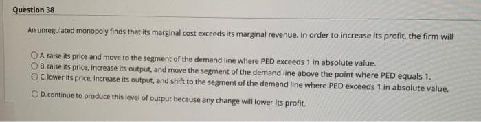 Question 38
An unregulated monopoly finds that its marginal cost exceeds its marginal revenue. In order to increase its profit, the firm will
OA. raise its price and move to the segment of the demand line where PED exceeds 1 in absolute value.
B. raise its price, increase its output, and move the segment of the demand line above the point where PED equals 1.
OC. lower its price, increase its output, and shift to the segment of the demand line where PED exceeds 1 in absolute value.
O D.continue to produce this level of output because any change will lower its profit.
