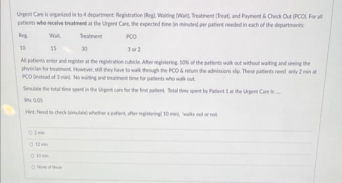 Urgent Care is organized in to 4 department: Registration (Reg), Waiting (Wait), Treatment (Treat), and Payment & Check Out (PCO). For all
patients who receive treatment at the Urgent Care, the expected time (in minutes) per patient needed in each of the departments:
Reg.
Wait.
Treatment
PCO
10
15
30
3 or 2
All patients enter and register at the registration cubicle. After registering, 10% of the patients walk out without waiting and seeing the
physician for treatment. However, still they have to walk through the PCO & return the admissions slip. These patients need only 2 min at
PCO (instead of 3 min). No waiting and treatment time for patients who walk out.
Simulate the total time spent in the Urgent care for the first patient. Total time spent by Patient 1 at the Urgent Care is .
RN: 0.05
Hint: Need to check (simulate) whether a patient, after registering( 10 min), walks out or not.
O 2 min
O 12 min
O 10 min
O None of these
