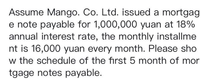 Assume Mango. Co. Ltd. issued a mortgag
e note payable for 1,000,000 yuan at 18%
annual interest rate, the monthly installme
nt is 16,000 yuan every month. Please sho
w the schedule of the first 5 month of mor
tgage notes payable.