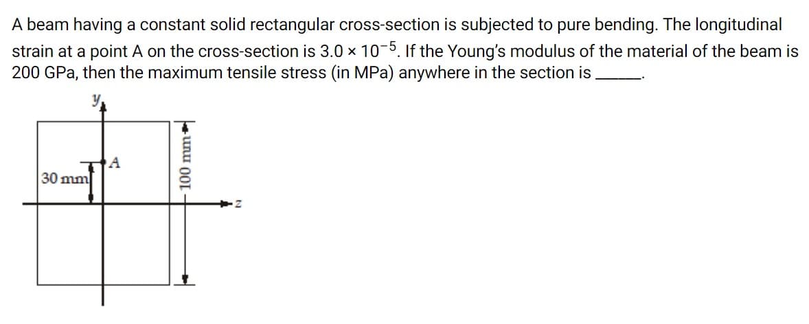 A beam having a constant solid rectangular cross-section is subjected to pure bending. The longitudinal
strain at a point A on the cross-section is 3.0 x 10-5. If the Young's modulus of the material of the beam is
200 GPa, then the maximum tensile stress (in MPa) anywhere in the section is
A
30 mm
100 mm
