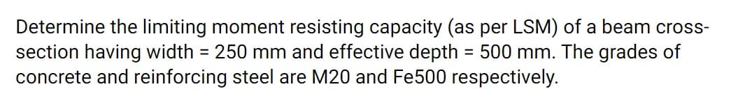 Determine the limiting moment resisting capacity (as per LSM) of a beam cross-
section having width = 250 mm and effective depth = 500 mm. The grades of
concrete and reinforcing steel are M20 and Fe500 respectively.
%3D
