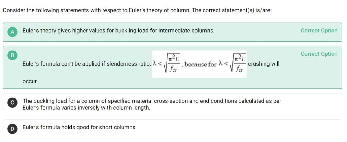 Consider the following statements with respect to Euler's theory of column. The correct statement(s) is/are:
A
Euler's theory gives higher values for buckling load for intermediate columns.
Correct Option
Correct Option
Euler's formula can't be applied if slenderness ratio, <,
V for
crushing will
for
because for <
occur.
C
The buckling loạd for a column of specified material cross-section and end conditions calculated as per
Euler's formula varies inversely with column length.
Euler's formula holds good for short columns.
