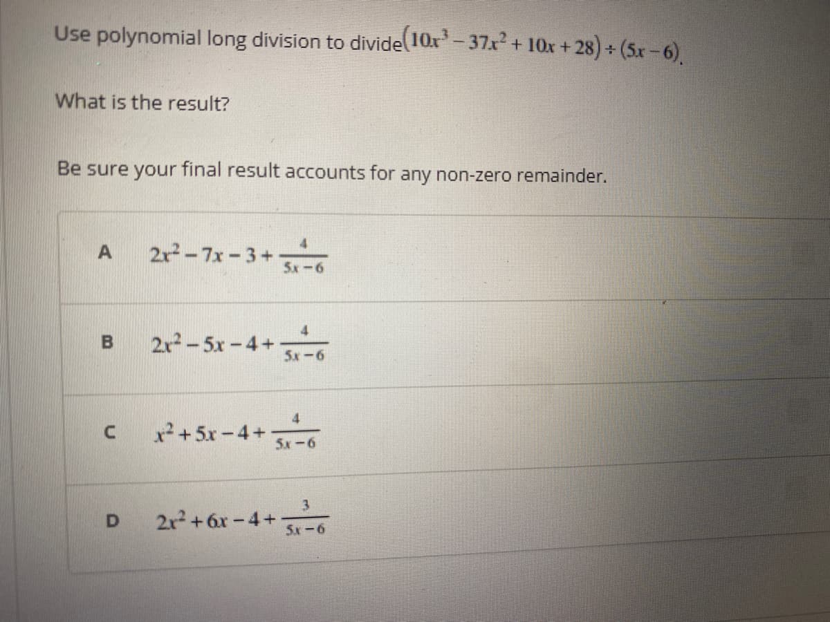 Use polynomial long division to divide 10x- 37r + 10x +28) + (5x-6)
What is the result?
Be sure your final result accounts for any non-zero remainder.
2r² - 7x - 3+
5x-6
2x-5x-4+ .
5x-6
x² + 5x -4+
5x-6
2r+6x-4+
5x-6
