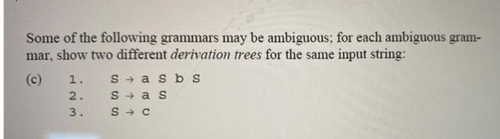 Some of the following grammars may be ambiguous; for each ambiguous gram-
mar, show two different derivation trees for the same input string:
(c)
1.
2.
23
3.
Sasb s
Sas
S → C