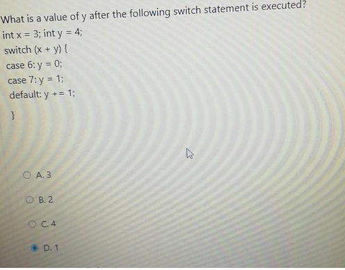 What is a value of y after the following switch statement is executed?
int x = 3; int y = 4;
switch (x + y) {
case 6: y = 0;
case 7: y = 1;
default: y += 1;
}
O A. 3
OB. 2
O C.4
D. 1