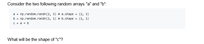Consider the two following random arrays "a" and "b":
a = np.random.randn (2, 3) # a.shape = (2, 3)
b = np.random.randn (2, 1) # b.shape = (2, 1)
c = a + b
What will be the shape of "c"?