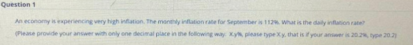 Question 1
An economy is experiencing very high inflation. The manthly inflation rate for September is 112%. What is the daily inflation rate?
(Please provide your answer with only one decimal place in the following way. X.y%, please type X.y, that is if your ansvwer is 20.2%, type 20.2)
