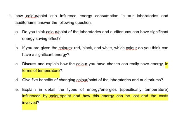 1. how colour/paint can influence energy consumption in our laboratories and
auditoriums.answer the following question.
a. Do you think colour/paint of the laboratories and auditoriums can have significant
energy saving effect?
b. If you are given the colours: red, black, and white, which colour do you think can
have a significant energy?
c. Discuss and explain how the colour you have chosen can really save energy, in
terms of temperature?
d. Give five benefits of changing colour/paint of the laboratories and auditoriums?
e. Explain in detail the types of energy/energies (specifically temperature)
influenced by colour/paint and how this energy can be lost and the costs
involved?