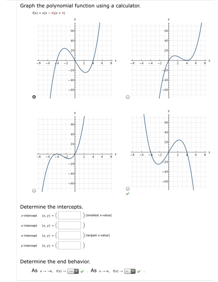 Graph the polynomial function using a calculator.
f(x) = x(x - 4)(x + 4)
y
6아
60
40
4아
20-
20
-8
-6
14
-2
2
6
8
-8
-6
-4
-2
2
4
-20-
-40-
4아
-60-
-60
y
y
6아
60
4아
40
2아
2아
-8
-6
-4
-2
2
6
8
-8
-6
-4
2
4
8
20-
-20-
-4아
-4아
-60
-60-
Determine the intercepts.
x-intercept (x, y) =
(smallest x-value)
x-intercept (x, y) =
x-intercept (x, y) =
(largest x-value)
y-intercept (x, y) =
Determine the end behavior.
As x- -0, f(x)
- -00
As x- 0, f(x) →
