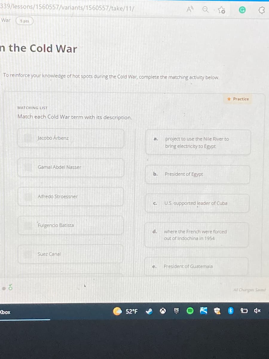 339/lessons/1560557/variants/1560557/take/11/
A
War
5 pts
n the Cold War
To reinforce your knowledge of hot spots during the Cold War, complete the matching activity below.
* Practice
MATCHING LIST
Match each Cold War term with its description.
Jacobo Árbenz
project to use the Nile River to
a.
bring electricity to Egypt
Gamal Abdel Nasser
b.
President of Egypt
Alfredo Stroessner
C.
U.S-supported leader of Cuba
Fulgencio Batista
d.
where the French were forced
out of Indochina in 1954
Suez Canal
e.
President of Guatemala
panes sadlue Y
Kbox
52°F
