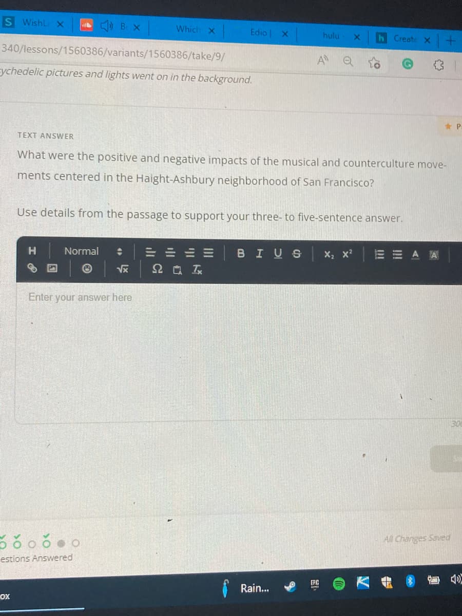 S Wishl x
B X
Which X
Edio X
hulu
h Create X
340/lessons/1560386/variants/1560386/take/9/
A
sychedelic pictures and lights went on in the background.
* Pr
TEXT ANSWER
What were the positive and negative impacts of the musical and counterculture move-
ments centered in the Haight-Ashbury neighborhood of San Francisco?
Use details from the passage to support your three- to five-sentence answer.
H.
Normal
==山=
BIUS
X x?
=曲 A 网
Enter your answer here
30
All Changes Saved
estions Answered
Rain..
oX
