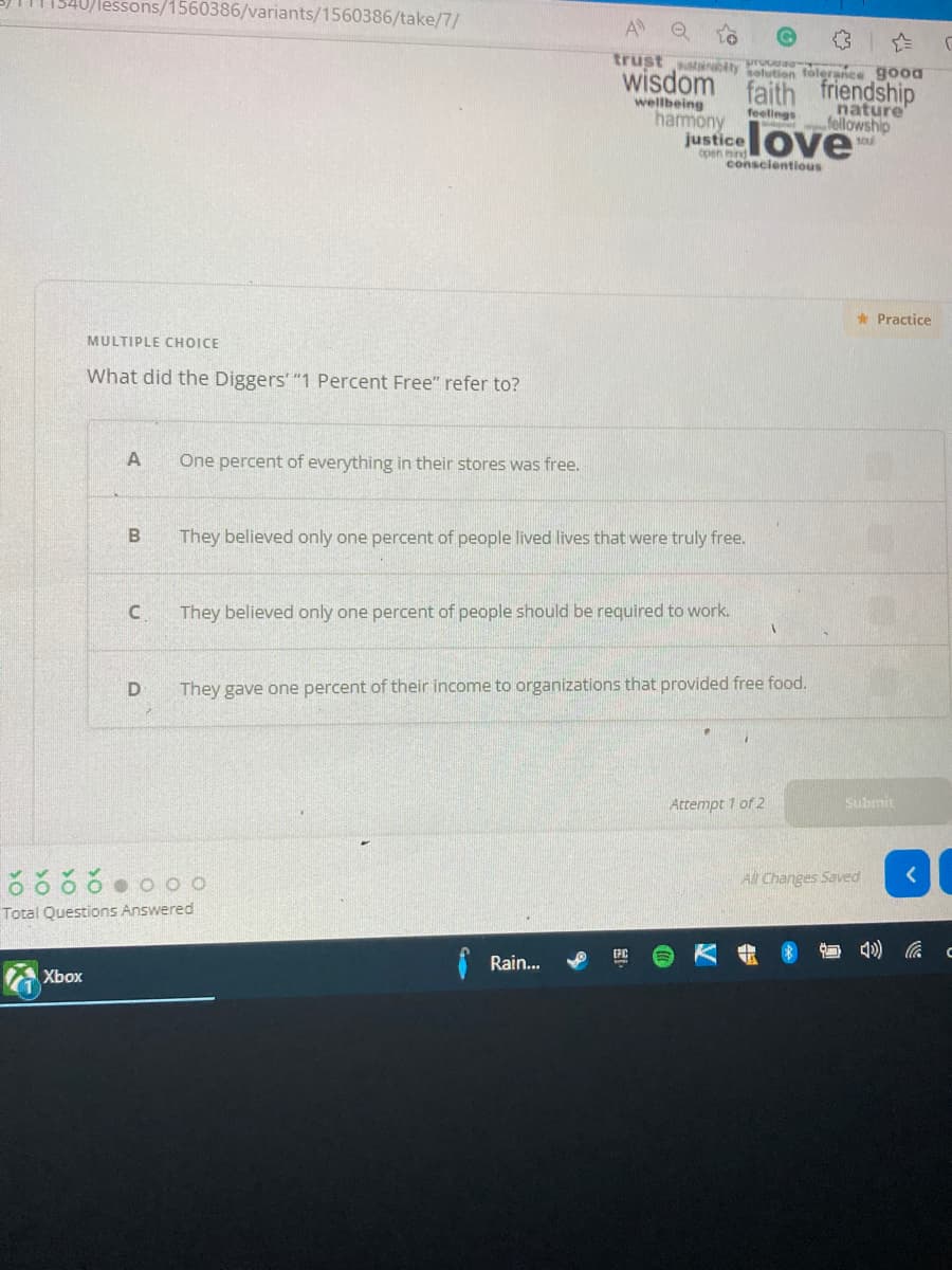 40/lessons/1560386/variants/1560386/take/7/
A
trust stanaty solution tolerance good
wisdom faith friendship
wellbeing
harmony
justice
nature
fellowship
feellings
love
soul
Coen mind
conscientious
* Practice
MULTIPLE CHOICE
What did the Diggers' "1 Percent Free" refer to?
A
One percent of everything in their stores was free.
B
They believed only one percent of people lived lives that were truly free.
They believed only one percent of people should be required to work.
They gave one percent of their income to organizations that provided free food.
Attempt 1 of 2
Submit
All Changes Saved
Total Questions Answered
Rain...
Xbox
