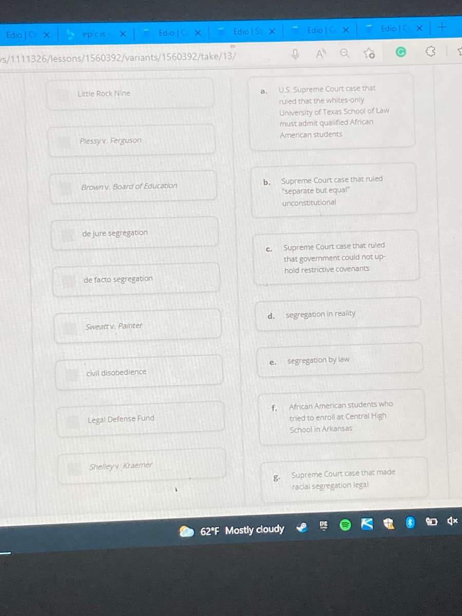 Edio | C X
A epic is
Edio | C X
Edio St x
Edio C X
Edio | C X
s/1111326/lessons/1560392/variants/1560392/take/13/
A
Little Rock Nine
US. Supreme Court case that
ruled that the whites-only
a.
University of Texas School of Law
must admit qualified African
Plessyv. Ferguson
American students
Supreme Court case that ruled
"separate but equal"
Brown v. Board of Education
b.
unconstitutional
de jure segregation
C.
Supreme Court case that ruled
that government could not up-
hold restrictive covenants
de facto segregation
segregation in reality
Sweatt v. Painter
segregation by law
е.
civil disobedience
f.
African American students who
Legal Defense Fund
tried to enroll at Central High
School in Arkansas
Shelleyv. Kraemer
g.
Supreme Court case that made
racial segregation legal
62°F Mostly cloudy
