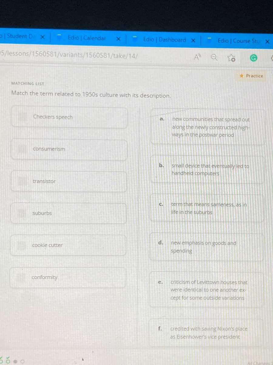 | Student De x
Edio | Calendar
Edio Dashboard X
Edio Course Stu X
5/lessons/1560581/variants/1560581/take/14/
A Q
* Practice
MATCHING LIST
Match the term related to 1950s culture with its description.
Checkers speech
new communities that spread out
along the newly constructed high-
ways in the postwar period
a.
consumerism
small deyice that eventually led to
handheld computers
b.
transistor
C.
term that means sameness, as in
suburbs
life in the suburbs
cookie cutte
d.
new emphasis on goods and
spending
conformity
e.
criticism of Levittown houses that
were identical to one another ex-
cept for some outside variations
f.
credited with saving Nixon's place
as Eisenhower's vice president
