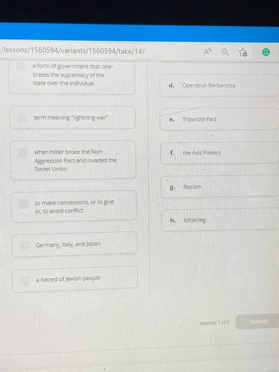 /lessons/1560594/variants/1560594/take/14/
A Q
a form of government that cele-
brates the supremacy of the
state over the individual
d.
Operation Barbarossa
term meaning lightning war"
Tripartite Pact
e.
when Hitler broke the Non-
f.
the Axis Powers
Aggression Pact and invaded the
Soviet Union
g.
fascism
to make concessions, or to give
in, to avoid conflict
h.
blitzkrieg
Germany, Italy, and Japan
a hatred of Jewish people
Attempt 1 of 2
Sbmit
