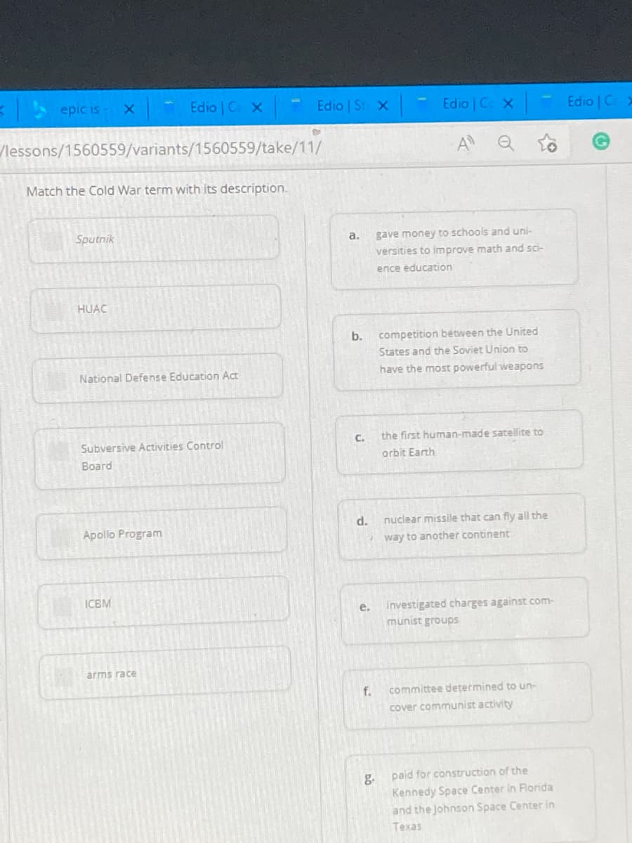 E epic is- X
Edio C X
Edio St X
Edio | C X
Edio | C >
lessons/1560559/variants/1560559/take/11/
Match the Cold War term with its description.
Sputnik
gave money to schools and uni-
a.
versities to improve math and sci-
ence education
HUAC
b.
competition between the United
States and the Soviet Union to
National Defense Education Act
have the most powerful weapons
C.
the first human-made satellite to
Subversive Activities Control
orbit Earth
Вoard
d.
nuclear missile that can fly all the
Apollo Program
way to another continent
ICBM
e.
Investigated charges against com-
munist groups
arms race
f.
committee determined to un-
cover communist activity
paid for construction of the
g.
Kennedy Space Center in Florida
and the Johnson Space Center in
Техas
